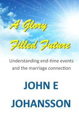 A Glory Filled Future: Understanding end-time events and the marriage connection by Johansson, John E.