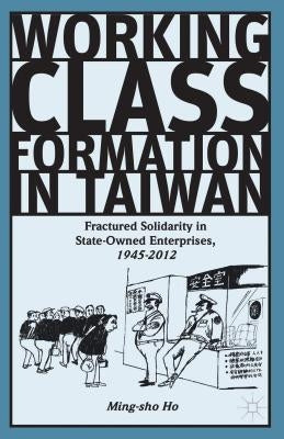 Working Class Formation in Taiwan: Fractured Solidarity in State-Owned Enterprises, 1945-2012 by Ho, Ming-Sho