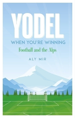 Yodel When You're Winning: Football and the Alps by Mir, Aly