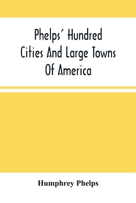 Phelps' Hundred Cities And Large Towns Of America: With Railroad Distances Throughout The United States, Maps Of Thirteen Cities, And Other Embellishm by Phelps, Humphrey