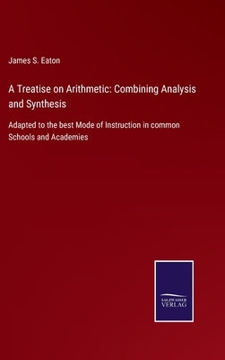 A Treatise on Arithmetic: Combining Analysis and Synthesis: Adapted to the best Mode of Instruction in common Schools and Academies by Eaton, James S.