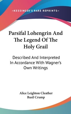 Parsifal Lohengrin And The Legend Of The Holy Grail: Described And Interpreted In Accordance With Wagner's Own Writings by Cleather, Alice Leighton