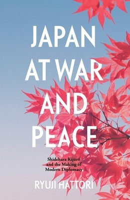 Japan at War and Peace: Shidehara Kijūrō and the Making of Modern Diplomacy by Hattori, Ryuji