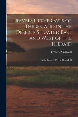 Travels in the Oasis of Thebes, and in the Deserts Situated East and West of the Thebaid: In the Years 1815, 16, 17, and 18 by Cailliaud, Frédéric