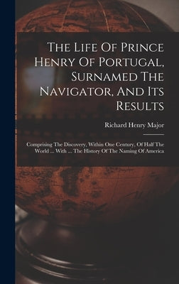 The Life Of Prince Henry Of Portugal, Surnamed The Navigator, And Its Results: Comprising The Discovery, Within One Century, Of Half The World ... Wit by Major, Richard Henry