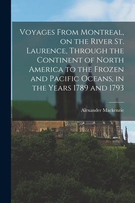 Voyages From Montreal, on the River St. Laurence, Through the Continent of North America to the Frozen and Pacific Oceans, in the Years 1789 and 1793 by MacKenzie, Alexander