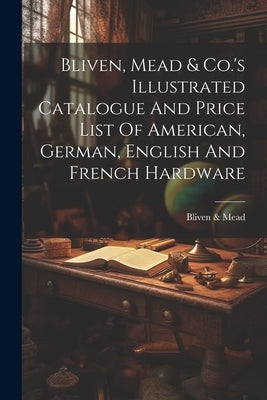 Bliven, Mead & Co.'s Illustrated Catalogue And Price List Of American, German, English And French Hardware by Mead, Bliven &.