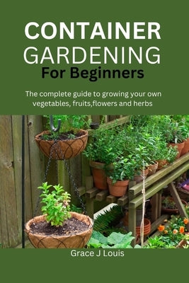 Container Gardening for Beginners: The complete guide to growing your own vegetables, fruits, flowers and herbs by J. Louis, Grace