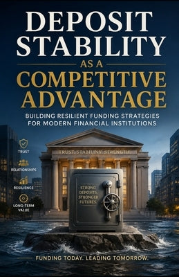 Deposit Stability as a Competitive Advantage: Building Resilient Funding Strategies for Modern Financial Institutions by Hicks, Tony