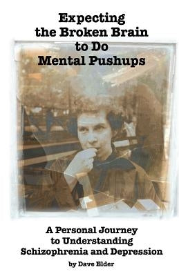 Expecting the Broken Brain to Do Mental Pushups: A Personal Journey to Understand Schizophrenia and Depression by Elder, Dave