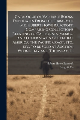 Catalogue of Valuable Books, Duplicates From the Library of Mr. Hubert Howe Bancroft, Comprising Collections Relating to California, Mexico and Other by Bancroft, Hubert Howe
