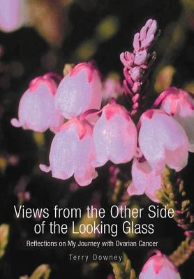 Views from the Other Side of the Looking Glass: Reflections on My Journey with Ovarian Cancer by Downey, Terry