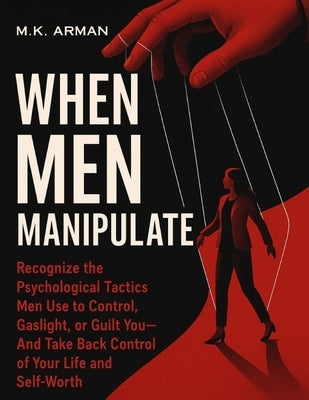 When Men Manipulate: Recognize the Psychological Tactics Men Use to Control, Gaslight, or Guilt You-And Take Back Control of Your Life and Self-Worth by Arman, M. K.