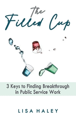 The Filled Cup: 3 Keys to Finding Breakthrough in Public Service Work by Haley, Lisa