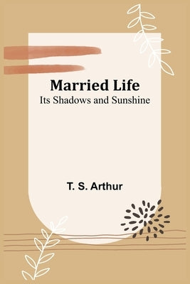 Married Life; Its Shadows and Sunshine by S. Arthur, T.