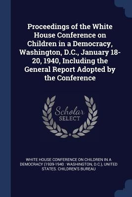 Proceedings of the White House Conference on Children in a Democracy, Washington, D.C., January 18-20, 1940, Including the General Report Adopted by t by White House Conference on Children in a.