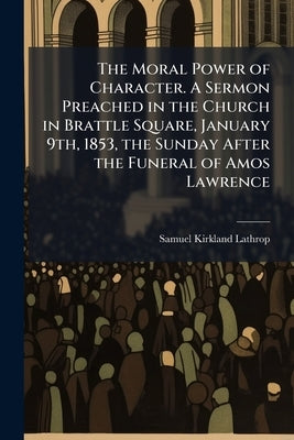The Moral Power of Character. A Sermon Preached in the Church in Brattle Square, January 9th, 1853, the Sunday After the Funeral of Amos Lawrence by Lathrop, Samuel Kirkland