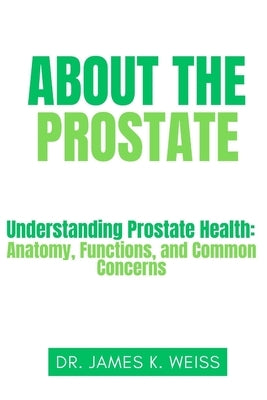 About the Prostate: Understanding Prostate Health: Anatomy, Functions, and Common Concerns by Weiss, James K.