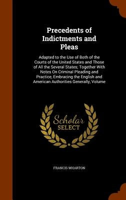 Precedents of Indictments and Pleas: Adapted to the Use of Both of the Courts of the United States and Those of All the Several States; Together With by Wharton, Francis
