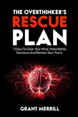 The Overthinker's Rescue Plan: 7 Days To Clear Your Mind, Make Better Decisions, and Reclaim Your Focus by Merrill, Grant