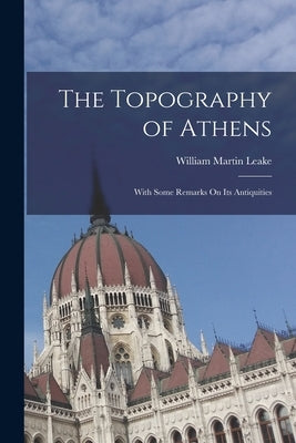 The Topography of Athens: With Some Remarks On Its Antiquities by Leake, William Martin