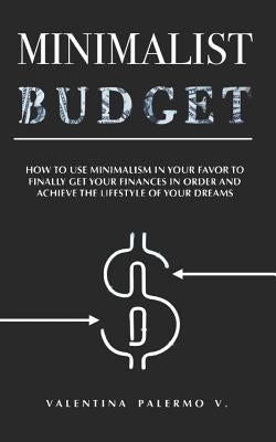 Minimalist Budget: How to Use Minimalism in Your Favor to Finally Get Your Finances in Order and Achieve the Lifestyle of Your Dreams. by Palermo V., Valentina