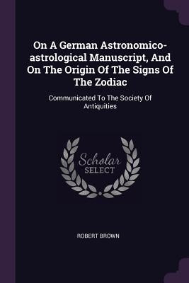 On A German Astronomico-astrological Manuscript, And On The Origin Of The Signs Of The Zodiac: Communicated To The Society Of Antiquities by Brown, Robert