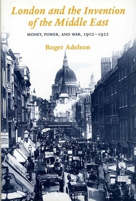 London and the Invention of the Middle East: Money, Power, and War, 1902-1922 by Adelson, Roger
