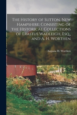 The History of Sutton, New Hampshire: Consisting of the Historical Collections of Erastus Wadleigh, Esq., and A. H. Worthen: 1 by Worthen, Augusta H. 1823- Comp