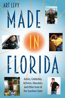 Made in Florida: Artists, Celebrities, Activists, Educators, and Other Icons in the Sunshine State by Levy, Art