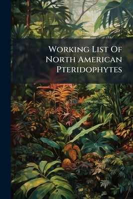Working List Of North American Pteridophytes: (north Of Mexico) Together With Descriptions Of A Number Of Varieties Not Heretofore Published, Arranged by Anonymous
