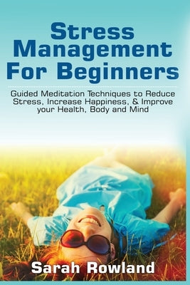 Stress Management for Beginners: Guided Meditation Techniques to Reduce Stress, Increase Happiness, & Improve your Health, Body, and Mind by Rowland, Sarah
