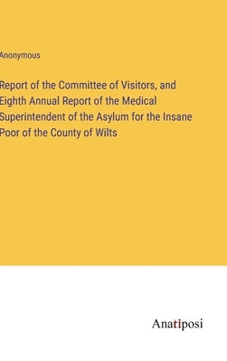 Report of the Committee of Visitors, and Eighth Annual Report of the Medical Superintendent of the Asylum for the Insane Poor of the County of Wilts by Anonymous