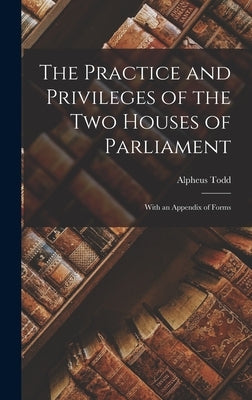 The Practice and Privileges of the Two Houses of Parliament [microform]: With an Appendix of Forms by Todd, Alpheus 1821-1884