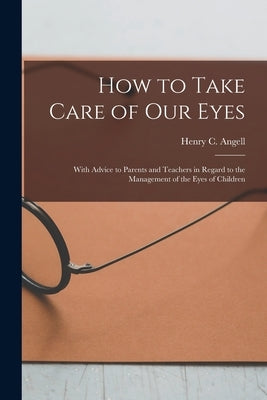 How to Take Care of Our Eyes: With Advice to Parents and Teachers in Regard to the Management of the Eyes of Children by Angell, Henry C. (Henry Clay) 1829-1