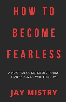 How To Become Fearless: A Practical Guide For Destroying Fear And Living With Freedom by Mistry, Jay