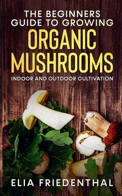 The Beginners GUIDE TO GROWING ORGANIC MUSHROOMS: Indoor and Outdoor Cultivation by Friedenthal, Elia