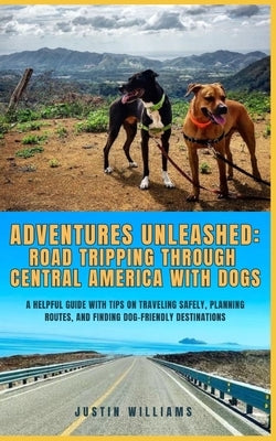 Adventures Unleashed: Road Tripping through Central America with Dogs: A Helpful Guide with Tips on Traveling Safely, Planning Routes, and F by Williams, Justin
