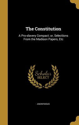 The Constitution: A Pro-slavery Compact; or, Selections From the Madison Papers, Etc by Anonymous
