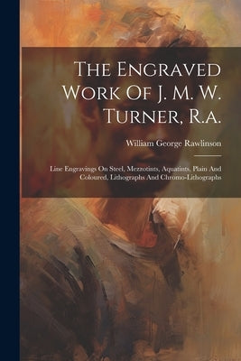 The Engraved Work Of J. M. W. Turner, R.a.: Line Engravings On Steel, Mezzotints, Aquatints, Plain And Coloured, Lithographs And Chromo-lithographs by Rawlinson, William George