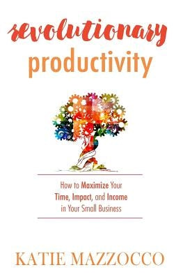 Revolutionary Productivity: How to Maximize Your Time, Impact, and Income in Your Small Business by Mazzocco, Katie