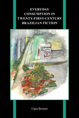 Everyday Consumption in Twenty-First-Century Brazilian Fiction by Bezerra, Lígia