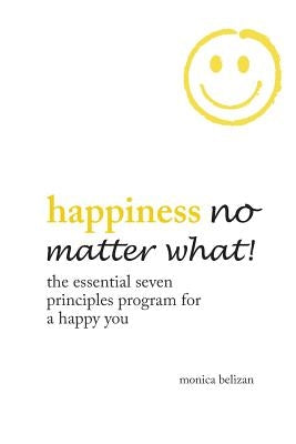 HAPPINESS NO MATTER WHAT! The Essential Seven Principles Program for a Happy You by Belizan, Monica