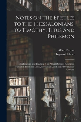 Notes on the Epistles to the Thessalonians, to Timothy, Titus and Philemon: Explanatory and Practical / by Albert Barnes; Reprinted Verbatim From the by Barnes, Albert 1798-1870