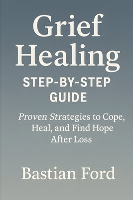 Grief Healing Step-by-Step Guide: 20 Proven Strategies to Cope, Heal, and Find Hope After Loss by Ford, Bastian