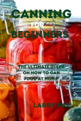 Canning for Beginners: The ultimate guide on how to can food at home by Pat, Larry