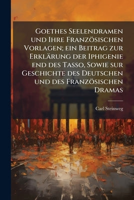 Goethes Seelendramen und Ihre Französischen Vorlagen; ein Beitrag zur Erklärung der Iphigenie end des Tasso, Sowie sur Geschichte des Deutschen und de by Steinweg, Carl