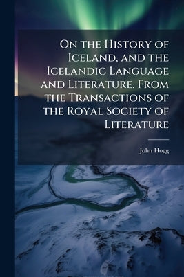 On the History of Iceland, and the Icelandic Language and Literature. From the Transactions of the Royal Society of Literature by Hogg, John