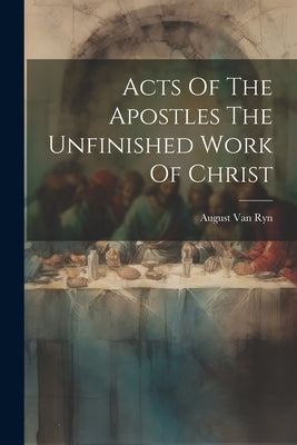 Acts Of The Apostles The Unfinished Work Of Christ by Van Ryn, August