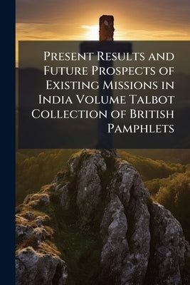 Present Results and Future Prospects of Existing Missions in India Volume Talbot Collection of British Pamphlets by Anonymous